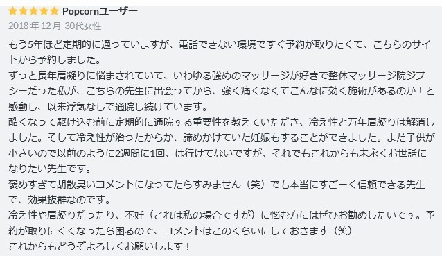 もう5年ほど定期的に通っていますが、電話できない環境ですぐ予約が取りたくて、こちらのサイトから予約しました。  ずっと長年肩凝りに悩まされていて、いわゆる強めのマッサージが好きで整体マッサージ院ジプシーだった私が、こちらの先生に出会ってから、強く痛くなくてこんなに効く施術があるのか！と感動し、以来浮気なしで通院し続けています。  酷くなって駆け込む前に定期的に通院する重要性を教えていただき、冷え性と万年肩凝りは解消しました。そして冷え性が治ったからか、諦めかけていた妊娠もすることができました。まだ子供が小さいので以前のように2週間に1回、は行けてないですが、それでもこれからも末永くお世話になりたい先生です。  褒めすぎて胡散臭いコメントになってたらすみません（笑）でも本当にすごーく信頼できる先生で、効果抜群なのです。  冷え性や肩凝りだったり、不妊（これは私の場合ですが）に悩む方にはぜひお勧めしたいです。予約が取りにくくなったら困るので、コメントはこのくらいにしておきます（笑）  これからもどうぞよろしくお願いします！